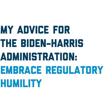 My Advice for the Biden-Harris Administration:Embrace Regulatory Humility.
